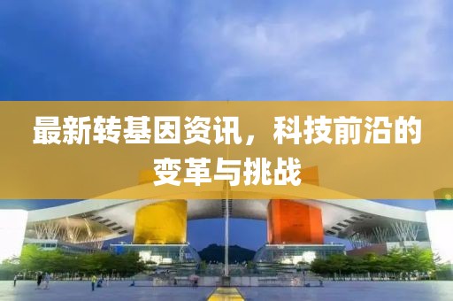 最新转基因资讯，科技前沿的变革与挑战
