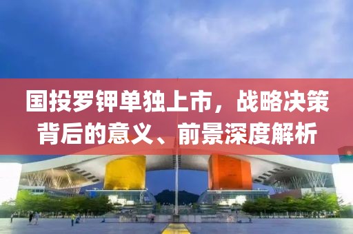 国投罗钾单独上市，战略决策背后的意义、前景深度解析