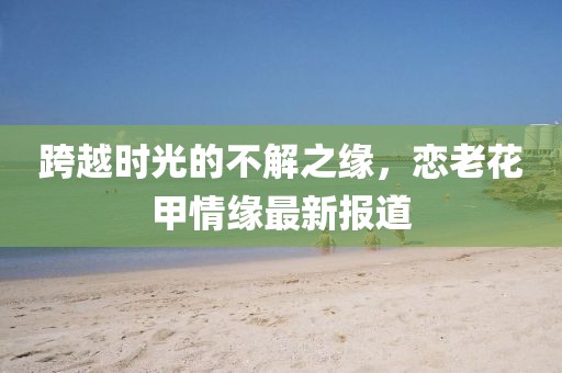 跨越时光的不解之缘，恋老花甲情缘最新报道