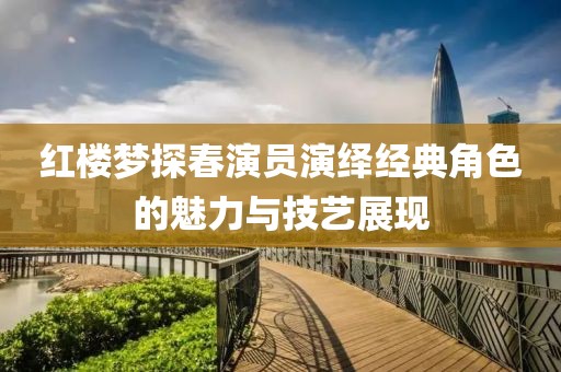红楼梦探春演员演绎经典角色的魅力与技艺展现