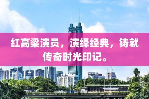 红高梁演员，演绎经典，铸就传奇时光印记。