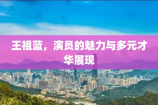 王祖蓝，演员的魅力与多元才华展现