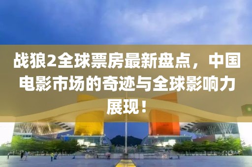 战狼2全球票房最新盘点，中国电影市场的奇迹与全球影响力展现！