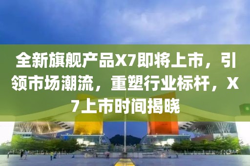 全新旗舰产品X7即将上市，引领市场潮流，重塑行业标杆，X7上市时间揭晓
