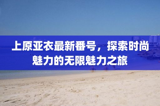 上原亚衣最新番号，探索时尚魅力的无限魅力之旅