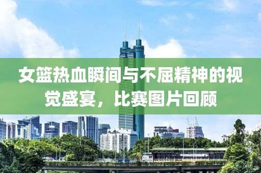 女篮热血瞬间与不屈精神的视觉盛宴，比赛图片回顾