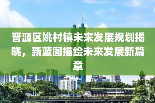 晋源区姚村镇未来发展规划揭晓，新蓝图描绘未来发展新篇章