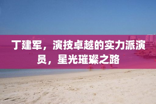 丁建军，演技卓越的实力派演员，星光璀璨之路