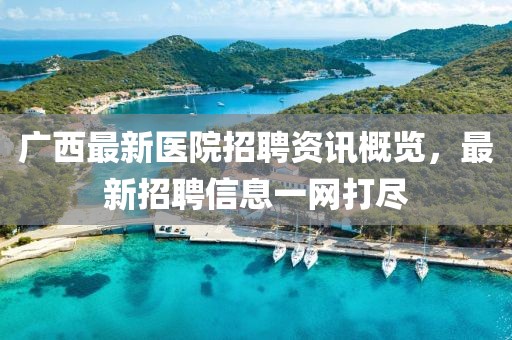 广西最新医院招聘资讯概览，最新招聘信息一网打尽