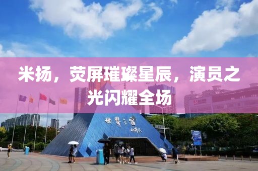 米扬，荧屏璀璨星辰，演员之光闪耀全场