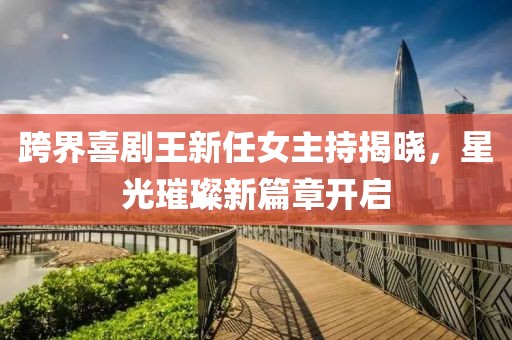 跨界喜剧王新任女主持揭晓，星光璀璨新篇章开启