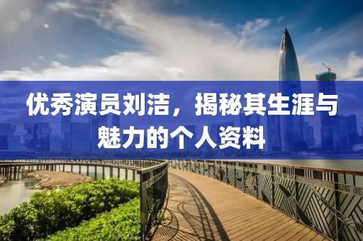 优秀演员刘洁，揭秘其生涯与魅力的个人资料