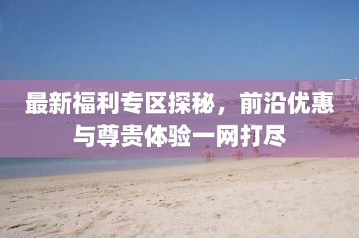 最新福利专区探秘，前沿优惠与尊贵体验一网打尽