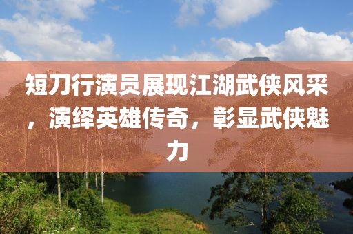 短刀行演员展现江湖武侠风采，演绎英雄传奇，彰显武侠魅力