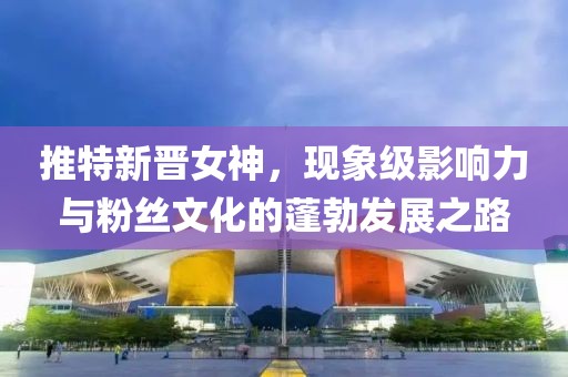 推特新晋女神，现象级影响力与粉丝文化的蓬勃发展之路
