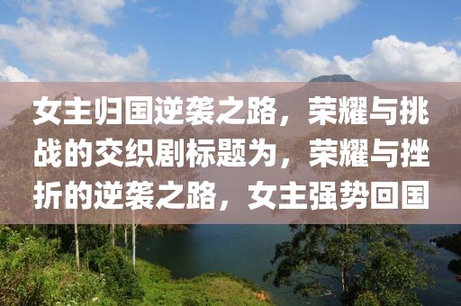 女主归国逆袭之路，荣耀与挑战的交织剧标题为，荣耀与挫折的逆袭之路，女主强势回国