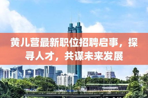 黄儿营最新职位招聘启事，探寻人才，共谋未来发展
