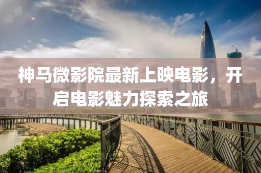 神马微影院最新上映电影，开启电影魅力探索之旅