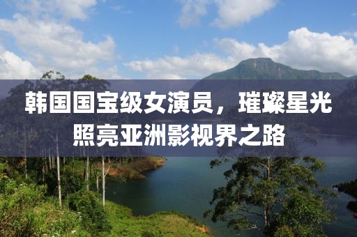 韩国国宝级女演员，璀璨星光照亮亚洲影视界之路