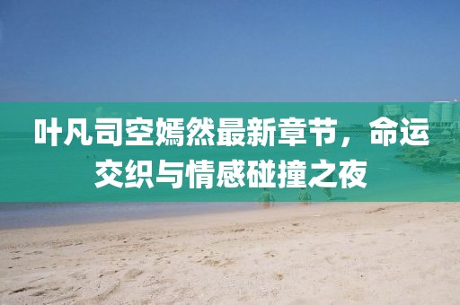 叶凡司空嫣然最新章节，命运交织与情感碰撞之夜