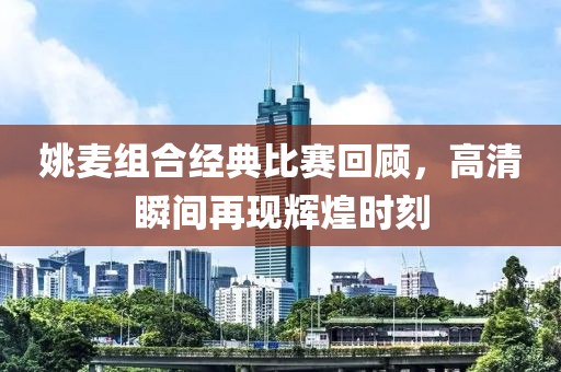 姚麦组合经典比赛回顾，高清瞬间再现辉煌时刻