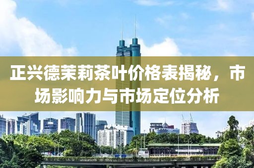 正兴德茉莉茶叶价格表揭秘，市场影响力与市场定位分析