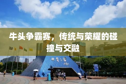 牛头争霸赛，传统与荣耀的碰撞与交融