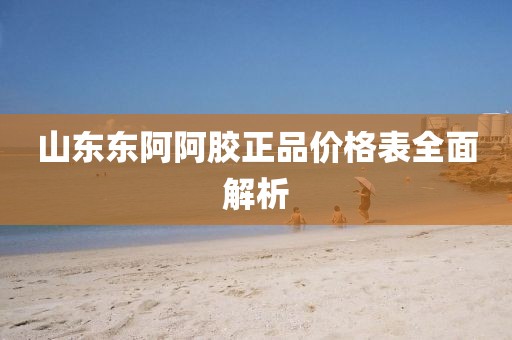 山东东阿阿胶正品价格表全面解析