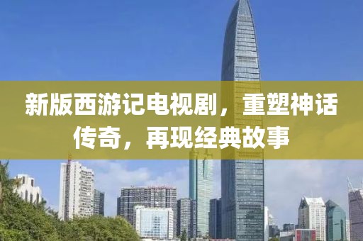 新版西游记电视剧，重塑神话传奇，再现经典故事