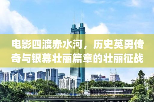 电影四渡赤水河，历史英勇传奇与银幕壮丽篇章的壮丽征战