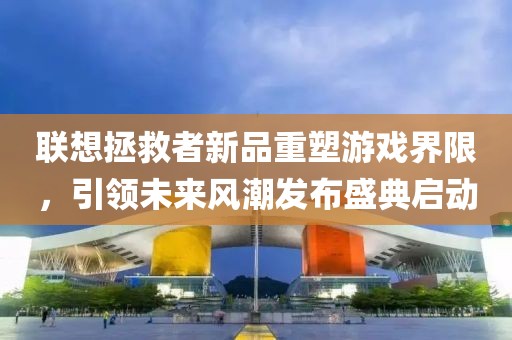 联想拯救者新品重塑游戏界限，引领未来风潮发布盛典启动