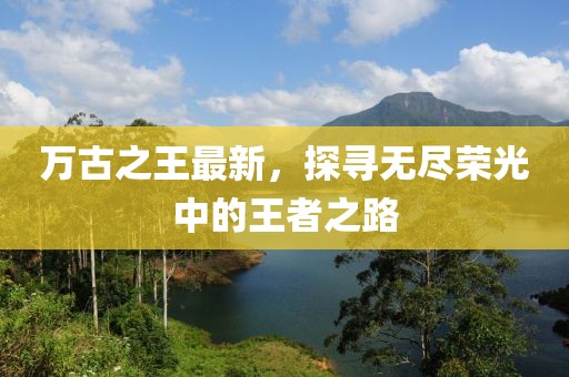 万古之王最新，探寻无尽荣光中的王者之路