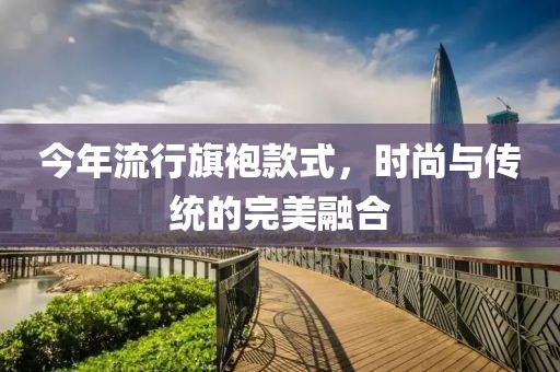 今年流行旗袍款式，时尚与传统的完美融合