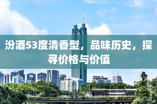 汾酒53度清香型，品味历史，探寻价格与价值