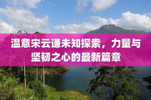 温意宋云谦未知探索，力量与坚韧之心的最新篇章