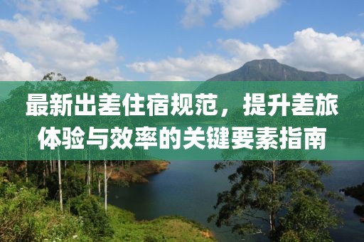 最新出差住宿规范，提升差旅体验与效率的关键要素指南