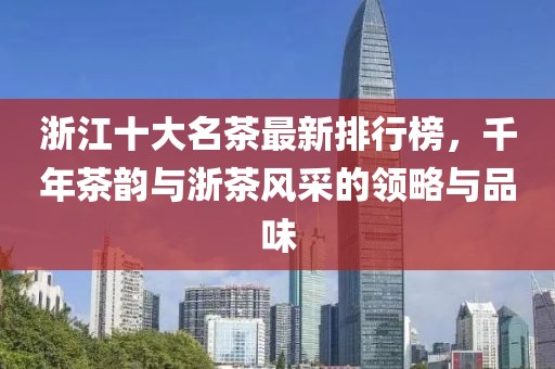 浙江十大名茶最新排行榜，千年茶韵与浙茶风采的领略与品味