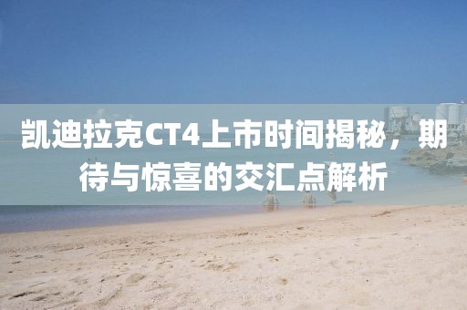 凯迪拉克CT4上市时间揭秘，期待与惊喜的交汇点解析