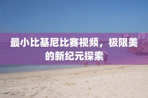 最小比基尼比赛视频，极限美的新纪元探索