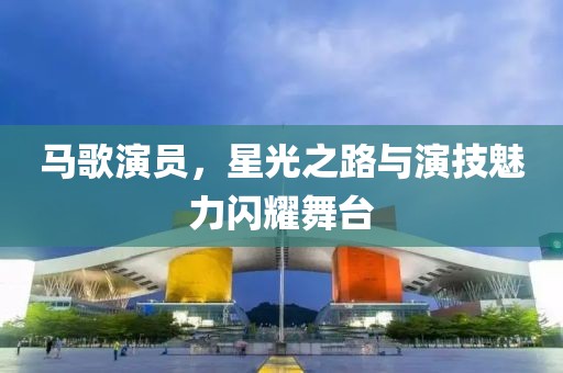 马歌演员，星光之路与演技魅力闪耀舞台