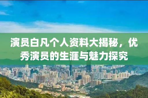 演员白凡个人资料大揭秘，优秀演员的生涯与魅力探究