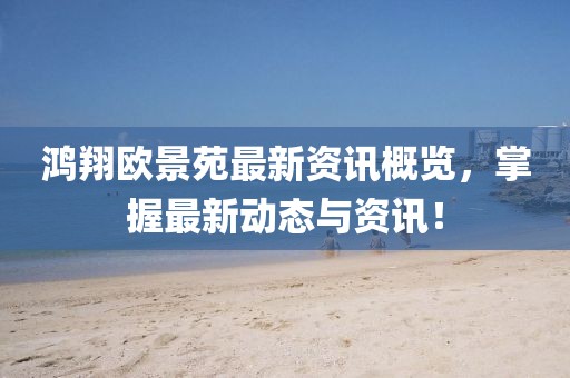 鸿翔欧景苑最新资讯概览，掌握最新动态与资讯！