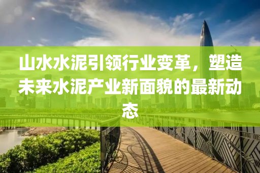 山水水泥引领行业变革，塑造未来水泥产业新面貌的最新动态