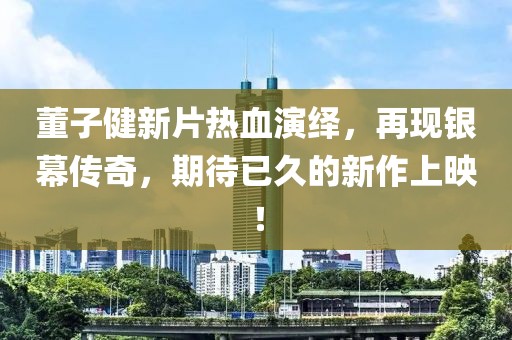 董子健新片热血演绎，再现银幕传奇，期待已久的新作上映！