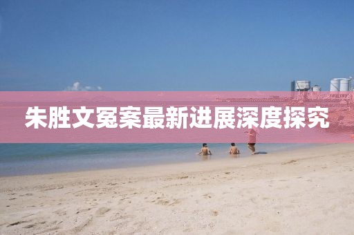 朱胜文冤案最新进展深度探究