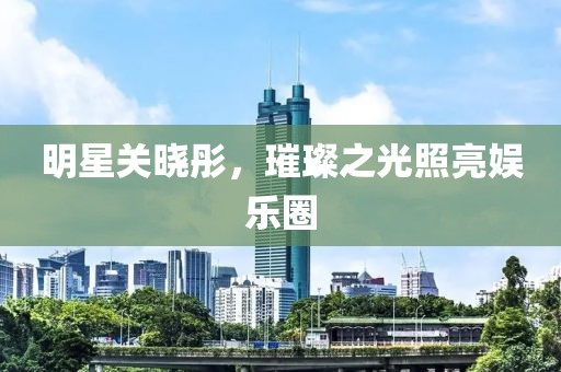 明星关晓彤，璀璨之光照亮娱乐圈