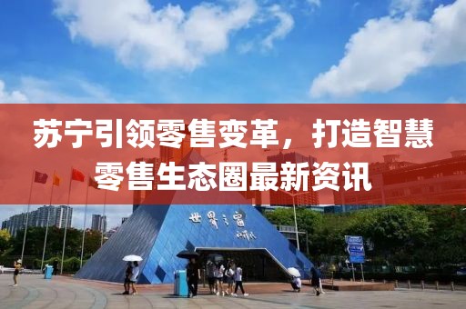苏宁引领零售变革，打造智慧零售生态圈最新资讯