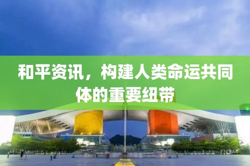 和平资讯，构建人类命运共同体的重要纽带