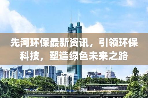 先河环保最新资讯，引领环保科技，塑造绿色未来之路