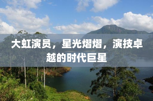 大虹演员，星光熠熠，演技卓越的时代巨星